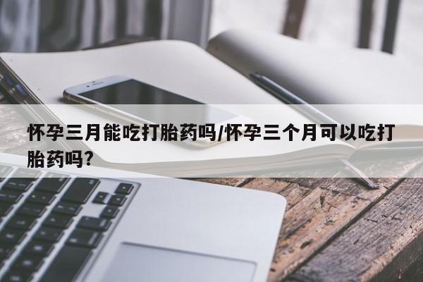 私人卖打胎药微信号,亲测有效！怀孕三月能吃打胎药吗/怀孕三个月可以吃打胎药吗?