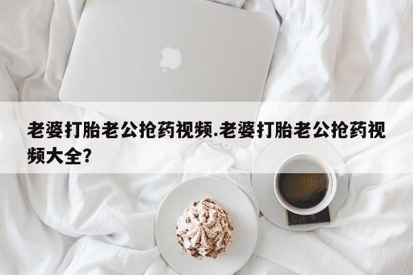 私人卖打胎药微信号,亲测有效！老婆打胎老公抢药视频.老婆打胎老公抢药视频大全？