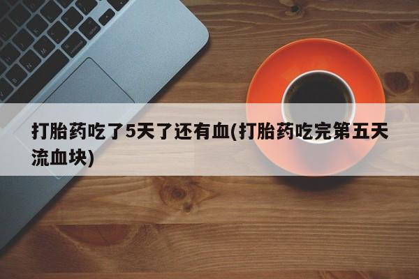 私人卖打胎药微信号,亲测有效！打胎药吃了5天了还有血(打胎药吃完第五天流血块)