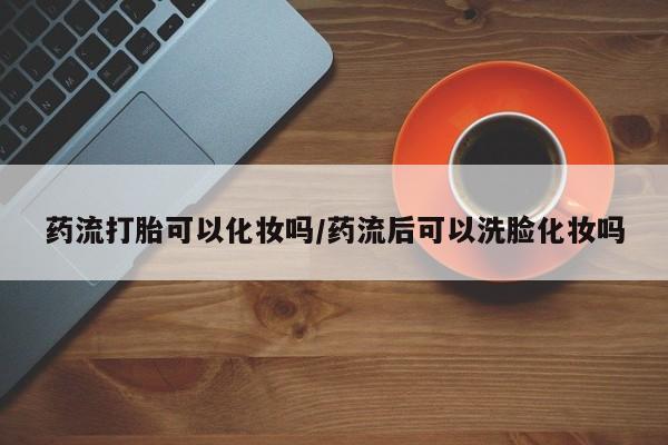 私人卖打胎药微信号,亲测有效！药流打胎可以化妆吗/药流后可以洗脸化妆吗