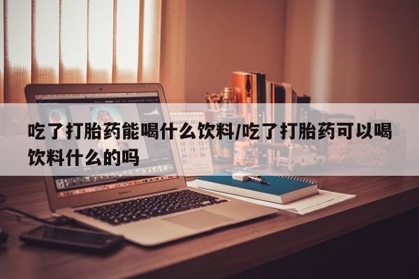 私人卖打胎药微信号,亲测有效！吃了打胎药能喝什么饮料/吃了打胎药可以喝饮料什么的吗