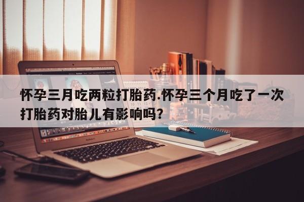 私人卖打胎药微信号,亲测有效！怀孕三月吃两粒打胎药.怀孕三个月吃了一次打胎药对胎儿有影响吗？