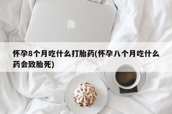 私人卖打胎药微信号,亲测有效！怀孕8个月吃什么打胎药(怀孕八个月吃什么药会致胎死)