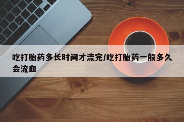 私人卖打胎药微信号,亲测有效！吃打胎药多长时间才流完/吃打胎药一般多久会流血