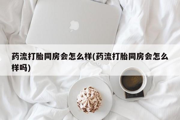 私人卖打胎药微信号,亲测有效！药流打胎同房会怎么样(药流打胎同房会怎么样吗)