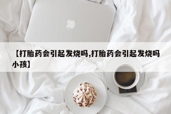 私人卖打胎药微信号,亲测有效！【打胎药会引起发烧吗,打胎药会引起发烧吗小孩】