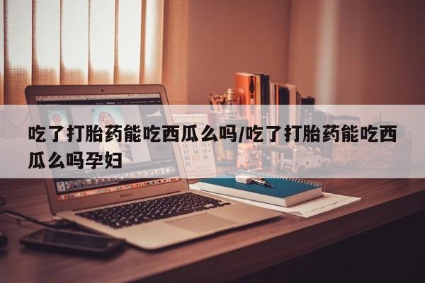 私人卖打胎药微信号,亲测有效！吃了打胎药能吃西瓜么吗/吃了打胎药能吃西瓜么吗孕妇