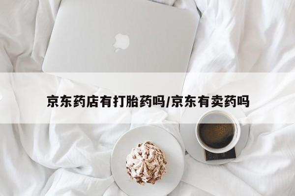 私人卖打胎药微信号,亲测有效！京东药店有打胎药吗/京东有卖药吗