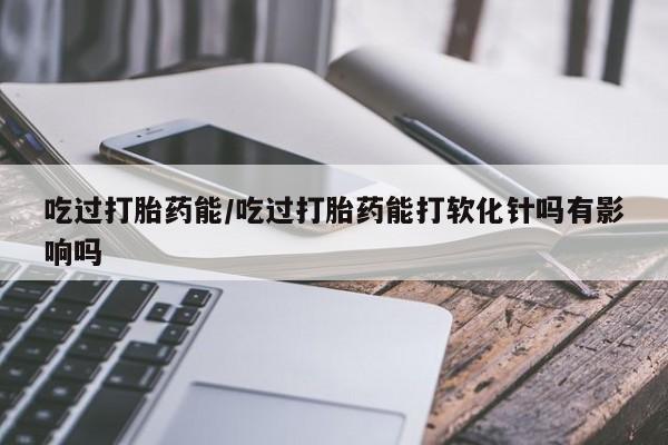 私人卖打胎药微信号,亲测有效！吃过打胎药能/吃过打胎药能打软化针吗有影响吗
