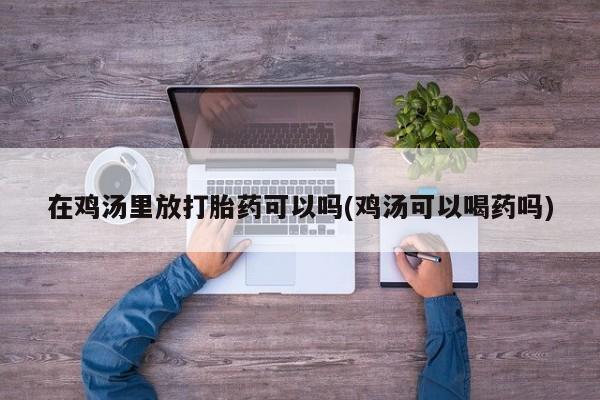 私人卖打胎药微信号,亲测有效！在鸡汤里放打胎药可以吗(鸡汤可以喝药吗)