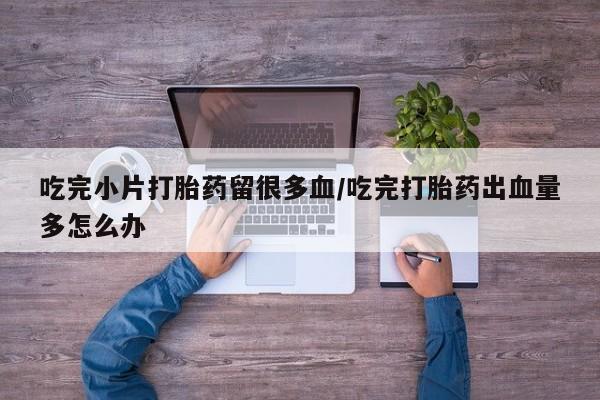 私人卖打胎药微信号,亲测有效！吃完小片打胎药留很多血/吃完打胎药出血量多怎么办