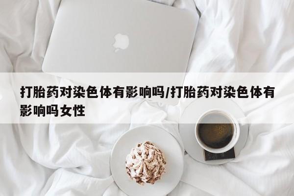 私人卖打胎药微信号,亲测有效！打胎药对染色体有影响吗/打胎药对染色体有影响吗女性