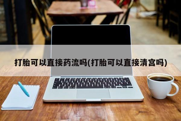 私人卖打胎药微信号,亲测有效！打胎可以直接药流吗(打胎可以直接清宫吗)