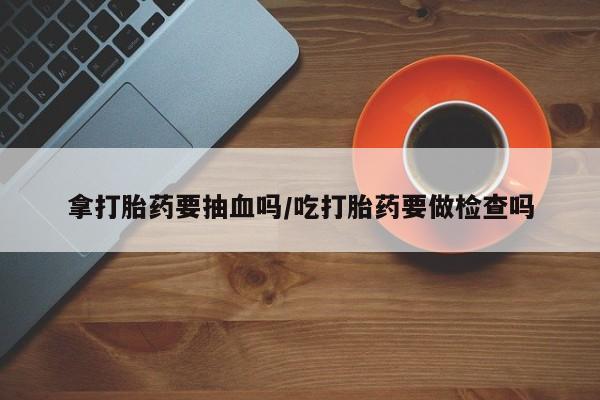 私人卖打胎药微信号,亲测有效！拿打胎药要抽血吗/吃打胎药要做检查吗