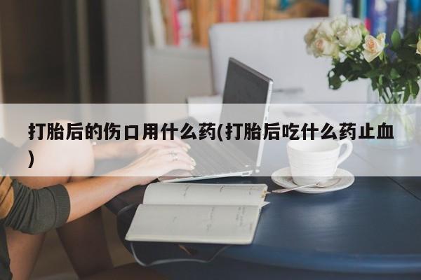 私人卖打胎药微信号,亲测有效！打胎后的伤口用什么药(打胎后吃什么药止血)