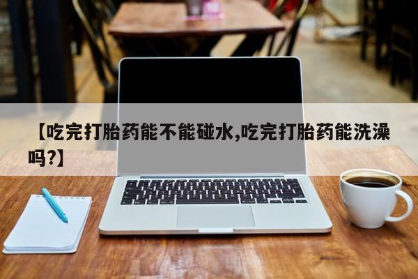 私人卖打胎药微信号,亲测有效！【吃完打胎药能不能碰水,吃完打胎药能洗澡吗?】