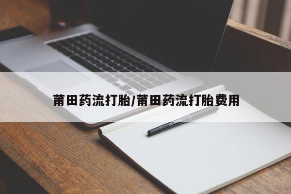 私人卖打胎药微信号,亲测有效！莆田药流打胎/莆田药流打胎费用