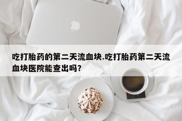 私人卖打胎药微信号,亲测有效！吃打胎药的第二天流血块.吃打胎药第二天流血块医院能查出吗？