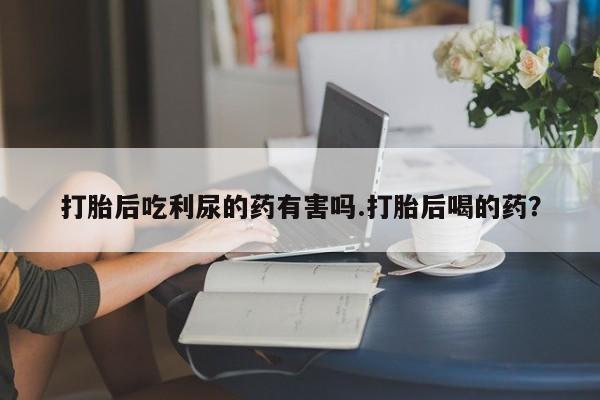 私人卖打胎药微信号,亲测有效！打胎后吃利尿的药有害吗.打胎后喝的药？