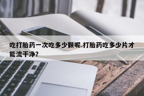 私人卖打胎药微信号,亲测有效！吃打胎药一次吃多少颗呢.打胎药吃多少片才能流干净？