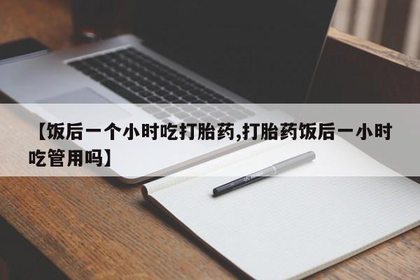 私人卖打胎药微信号,亲测有效！【饭后一个小时吃打胎药,打胎药饭后一小时吃管用吗】