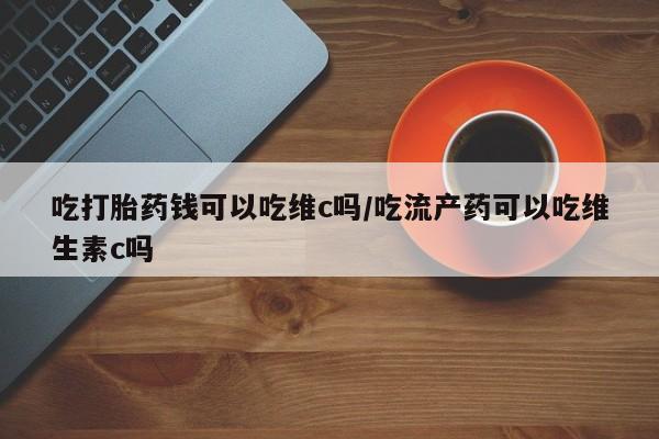 私人卖打胎药微信号,亲测有效！吃打胎药钱可以吃维c吗/吃流产药可以吃维生素c吗