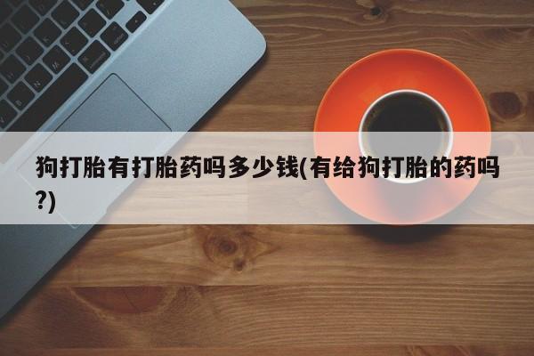私人卖打胎药微信号,亲测有效！狗打胎有打胎药吗多少钱(有给狗打胎的药吗?)